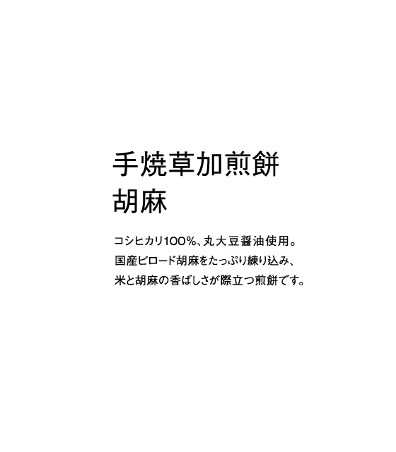 コシヒカリ100％、丸大豆醤油使用。国産ビロード胡麻をたっぷり練り込み、米と胡麻の香ばしさが際立つ煎餅です。