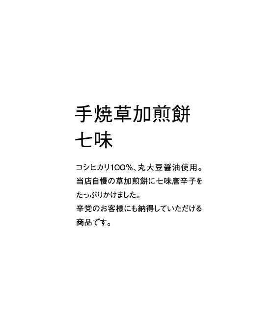 コシヒカリ100％、丸大豆醤油使用。当店自慢の草加煎餅に七味唐辛子をたっぷりかけました。辛党のお客様にも納得していただける商品です。